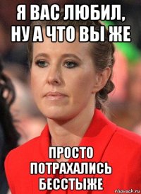 я вас любил, ну а что вы же просто потрахались бесстыже