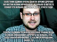 50летний админ очень долгое время дрочил на фотки юлии началовой. и только в августе узнал,что юлька умерла в марте этого года теперь у админа психологическая травма,ведь если он продолжит дрочить на юльку - это будет как некрофилия. а это уже извращение какое-то