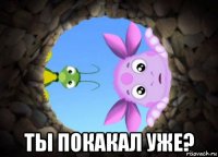  ты покакал уже?