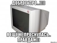 доброе утро...)))) я ещё не проснулась.. правда...)))