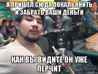 я пришёл сюда покальянить и забрать ваши деньги как вы видите он уже перчит