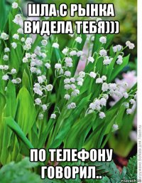 шла с рынка видела тебя))) по телефону говорил..