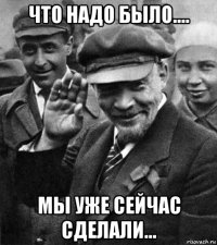что надо было.... мы уже сейчас сделали...