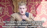  вы тут сидите довольные с отдроченными задницами, а мне сообщают, что моему народу нехватает членов в задницах! ужас . . .