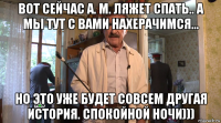 вот сейчас а. м. ляжет спать.. а мы тут с вами нахерачимся... но это уже будет совсем другая история. спокойной ночи)))