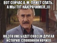 вот сейчас а. м. ляжет спать.. а мы тут нахерачимся..))) но это уже будет совсем другая история. спокойной ночи)))