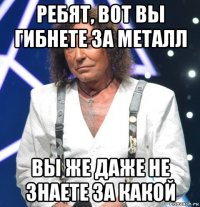 ребят, вот вы гибнете за металл вы же даже не знаете за какой