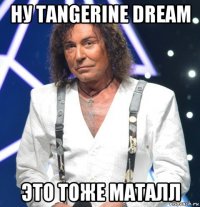 ну tangerine dream это тоже маталл