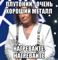 плутоний - очень хороший металл нагревайте, нагревайте