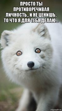 просто ты противоречивая личность.. и не ценишь, то что я для тебя делаю... 