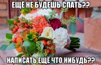 ещё не будешь спать?? написать ещё что нибудь??