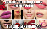 лиза кортюх, я видел твои свежие фотки ты шо, беременна?