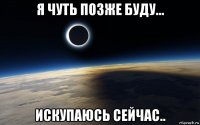 я чуть позже буду... искупаюсь сейчас..