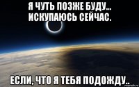 я чуть позже буду... искупаюсь сейчас. если, что я тебя подожду..
