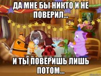 да мне бы никто и не поверил... и ты поверишь лишь потом...
