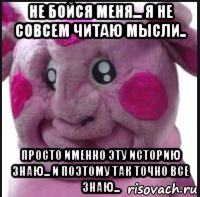 не бойся меня... я не совсем читаю мысли.. просто именно эту историю знаю... и поэтому так точно все знаю...