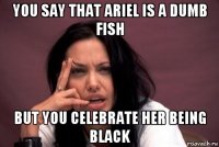 you say that ariel is a dumb fish but you celebrate her being black