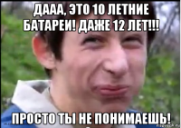 дааа, это 10 летние батареи! даже 12 лет!!! просто ты не понимаешь!