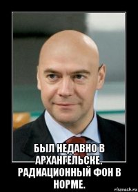  был недавно в архангельске. радиационный фон в норме.