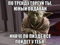 по тренду торгуй ты, юный подаван иначе по пизде все пойдет у тебя.
