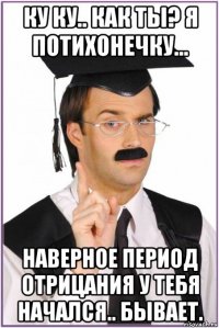 ку ку.. как ты? я потихонечку... наверное период отрицания у тебя начался.. бывает.
