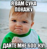 я вам сука покажу дайте мне 600-ку!