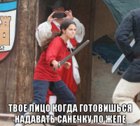  твое лицо когда готовишься надавать санечку по жепе