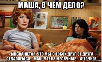 маша, в чем дело? - мне кажется, что мы с тобой друг от друга отдаляемся. - маш, у тебя месячные. - а!точно!