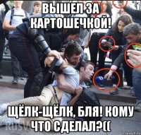 вышел за картошечкой! щёлк-щёлк, бля! кому что сделал?((