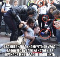  скажите навальному что он урод, за 100 его рублей на которые я купился мне ебало не вылечить