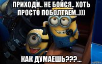 приходи.. не бойся.. хоть просто поболтаем..))) как думаешь???...