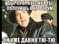 дырку от бублика ты получишь а не форум он уже давно тю-тю.