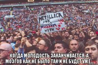  когда молодость заканчивается, а мозгов как не было так и не будет уже...