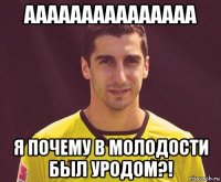 ааааааааааааааа я почему в молодости был уродом?!