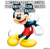 я всегда рядом и всегда тут!конечно.если желаете этого вы!)))) 