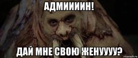 адмиииин! дай мне свою женуууу?