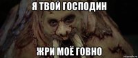 я твой господин жри моё говно