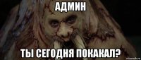 админ ты сегодня покакал?