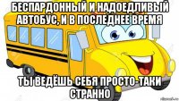 беспардонный и надоедливый автобус, и в последнее время ты ведёшь себя просто-таки странно