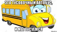 это тусовочный автобус, и мы тусуемся