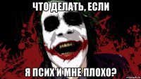 что делать, если я псих и мне плохо?