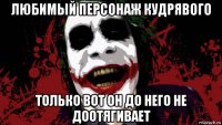 любимый персонаж кудрявого только вот он до него не доотягивает