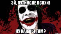 эй, путинске психи! ну как вы там?