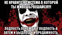 не нравится система в которой ты живешь?вешайся!!! подлость порождает подлость-а затем и быдлость и продажность.