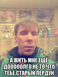  а жить мне ещё дооооолго,не то,что тебе,старый пердун