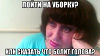пойти на уборку? или сказать что болит голова?