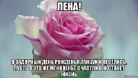 лена! в задорный день рожденья танцуй и веселись, пусть в это же мгновенье счастливой станет жизнь