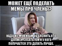 может ещё поделать мемы про члены? надо же мужикам объяснить,кто должен сосать хуи и у кого получается это делать лучше.