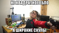 не квадратное ебло а широкие скулы