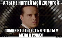 а ты не наглей мой дорогой помни кто ты есть и что ты у меня в руках!